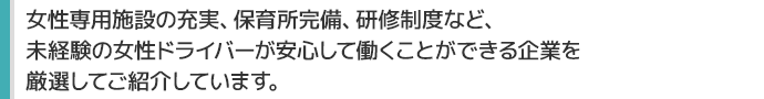 女性専用施設の充実、保育所完備、研修制度など、
未経験の女性ドライバーが安心して働くことができる企業を
厳選してご紹介しています。