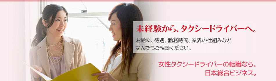 未経験から、タクシードライバーへ。
お給料、待遇、勤務時間、業界の仕組みなど
なんでもご相談ください。
女性タクシードライバーのための転職なら、
日本総合ビジネス。