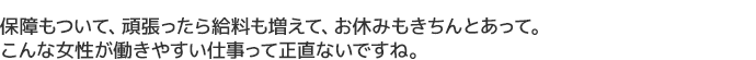 保障もついて、頑張ったら給料も増えて、お休みもきちんとあって。
こんな女性が働きやすい仕事って正直ないですね。