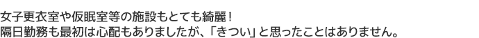 女子更衣室や仮眠室等の施設もとても綺麗！
隔日勤務も最初は心配もありましたが、「きつい」と思ったことはありません。